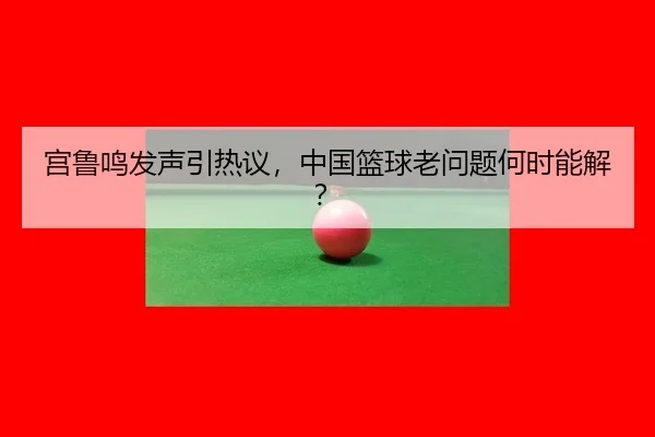 宫鲁鸣发声引热议，中国篮球老问题何时能解？